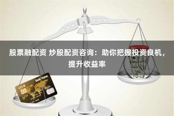 股票融配资 炒股配资咨询：助你把握投资良机，提升收益率