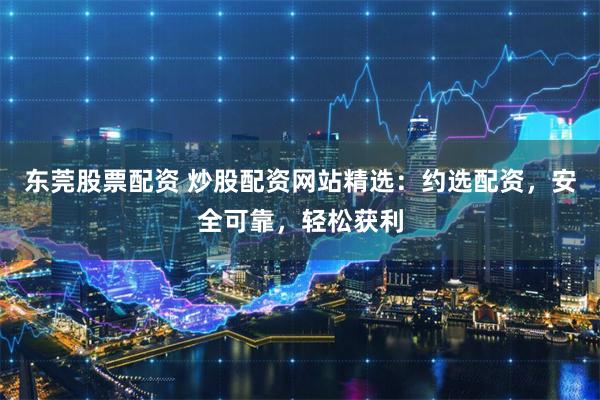 东莞股票配资 炒股配资网站精选：约选配资，安全可靠，轻松获利